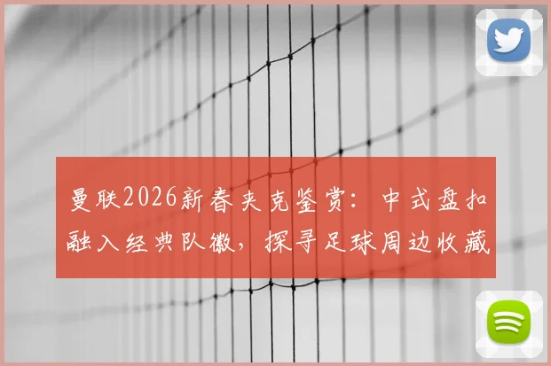 曼联2026新春夹克鉴赏：中式盘扣融入经典队徽，探寻足球周边收藏新趋势
