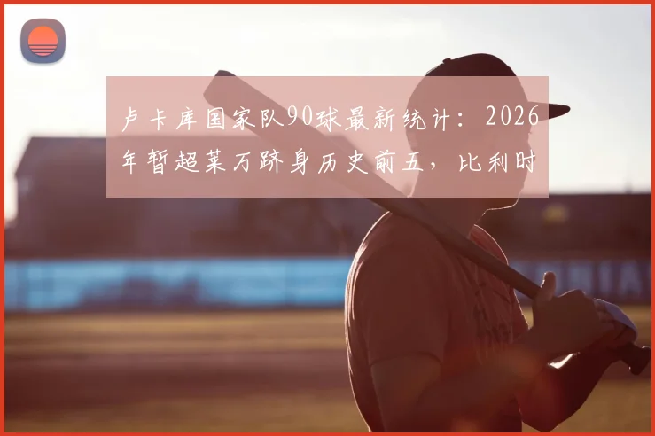 卢卡库国家队90球最新统计：2026年暂超莱万跻身历史前五，比利时队史射手榜排名解析