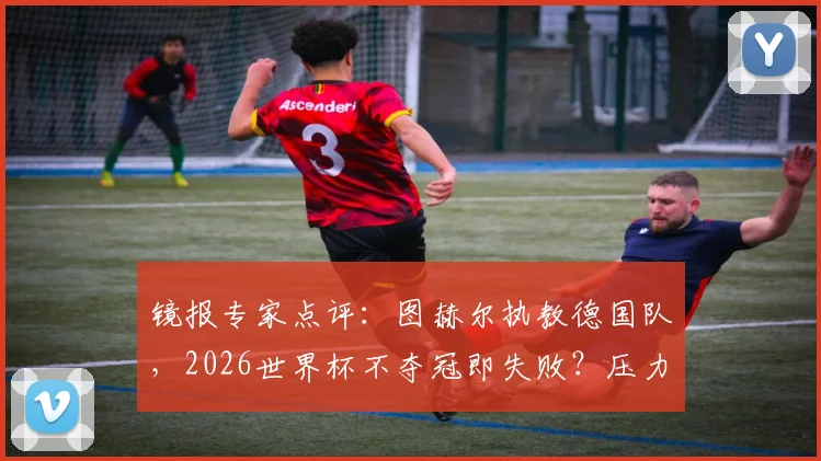 镜报专家点评：图赫尔执教德国队，2026世界杯不夺冠即失败？压力分析与前景解读