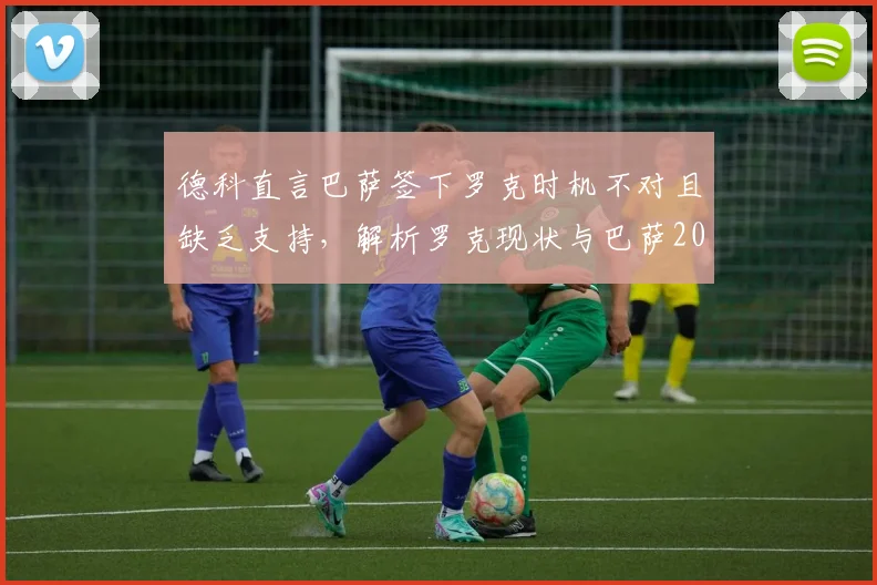 德科直言巴萨签下罗克时机不对且缺乏支持，解析罗克现状与巴萨2026年转会策略困局
