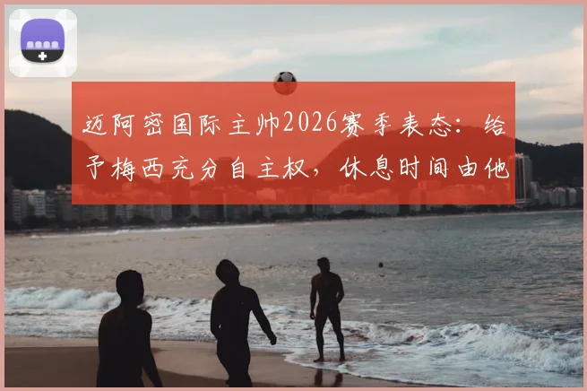 迈阿密国际主帅2026赛季表态：给予梅西充分自主权，休息时间由他主导，对梅西假期及球队影响的深度分析