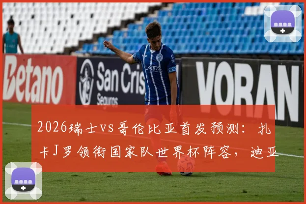 2026瑞士vs哥伦比亚首发预测：扎卡J罗领衔国家队世界杯阵容，迪亚斯恩博洛等核心球员名单