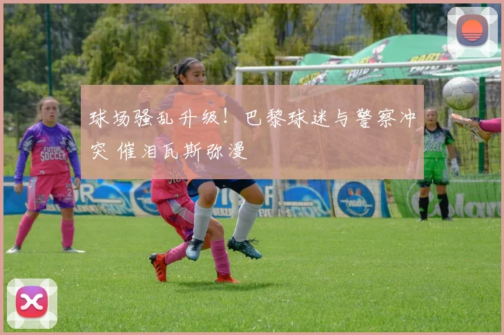 球场骚乱升级！巴黎球迷与警察冲突 催泪瓦斯弥漫