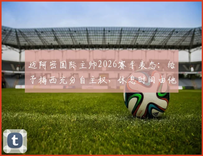 迈阿密国际主帅2026赛季表态：给予梅西充分自主权，休息时间由他主导，对梅西假期及球队影响的深度分析