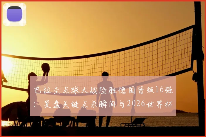 巴拉圭点球大战险胜德国晋级16强：复盘关键点杀瞬间与2026世界杯出线形势