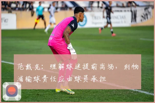 范戴克：理解球迷提前离场，利物浦输球责任应由球员承担
