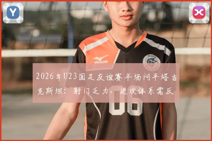 2026年U23国足友谊赛半场闷平塔吉克斯坦：射门乏力，进攻体系需反思