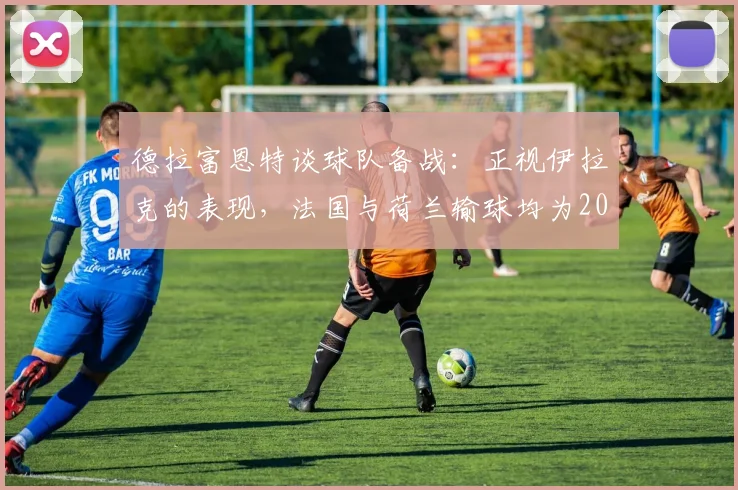 德拉富恩特谈球队备战:正视伊拉克的表现,法国与荷兰输球均为2026年世预赛敲响警钟
