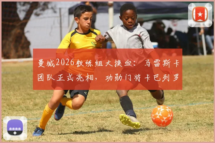 曼城2026教练组大换血：马雷斯卡团队正式亮相，功勋门将卡巴列罗回归角色解析