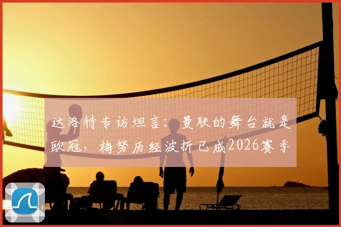 达洛特专访坦言:曼联的舞台就是欧冠,梅努历经波折已成2026赛季关键力量