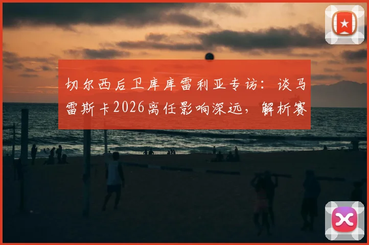 切尔西后卫库库雷利亚专访:谈马雷斯卡2026离任影响深远,解析赛季结束后换帅的合理性