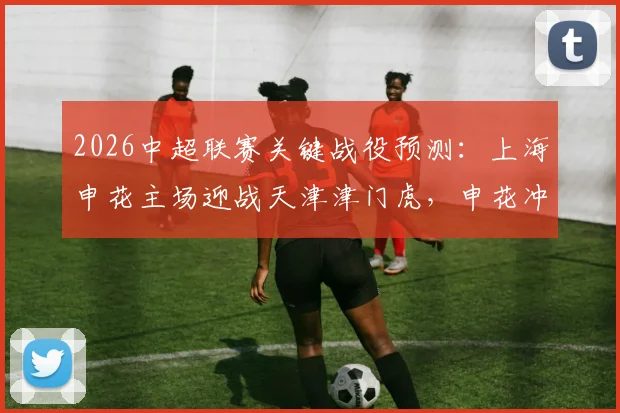 2026中超联赛关键战役预测：上海申花主场迎战天津津门虎，申花冲击连胜记录，津门虎为保级殊死一搏