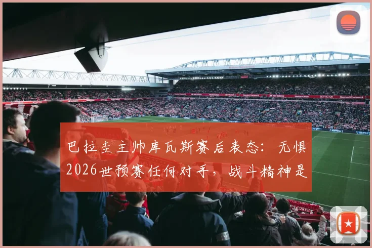 巴拉圭主帅库瓦斯赛后表态：无惧2026世预赛任何对手，战斗精神是球队信条