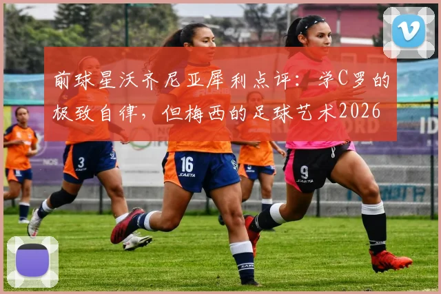 前球星沃齐尼亚犀利点评：学C罗的极致自律，但梅西的足球艺术2026年也难复制，深度解析双骄本质区别