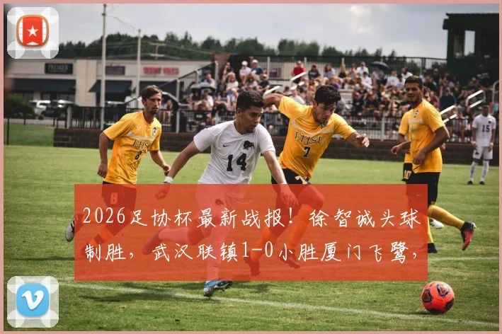 2026足协杯最新战报！徐智诚头球制胜，武汉联镇1-0小胜厦门飞鹭，晋级之路回顾与战术解读