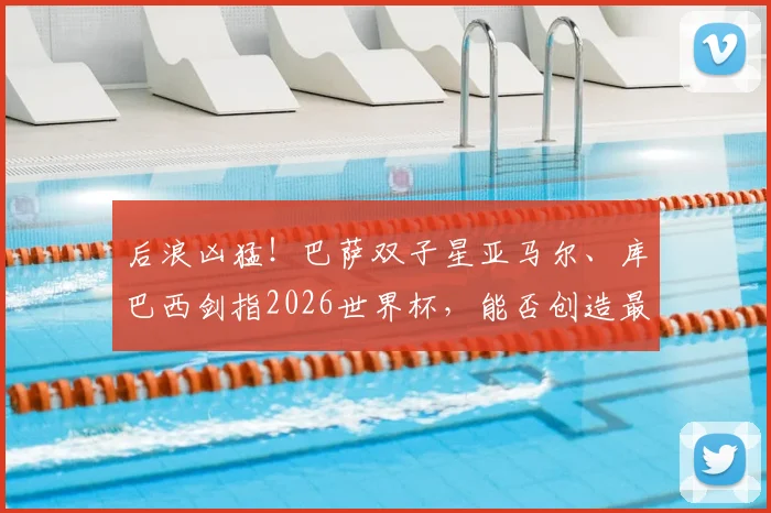 后浪凶猛！巴萨双子星亚马尔、库巴西剑指2026世界杯，能否创造最年轻决赛登场纪录？