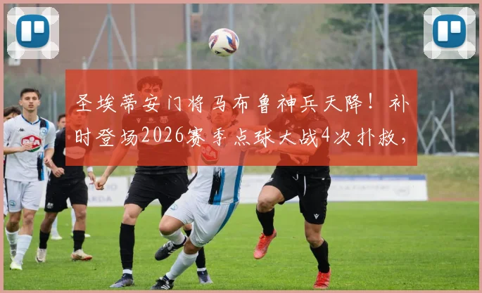 圣埃蒂安门将马布鲁神兵天降！补时登场2026赛季点球大战4次扑救，仅失1球带队晋级全过程回顾