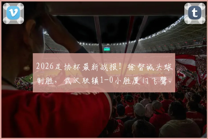 2026足协杯最新战报！徐智诚头球制胜，武汉联镇1-0小胜厦门飞鹭，晋级之路回顾与战术解读