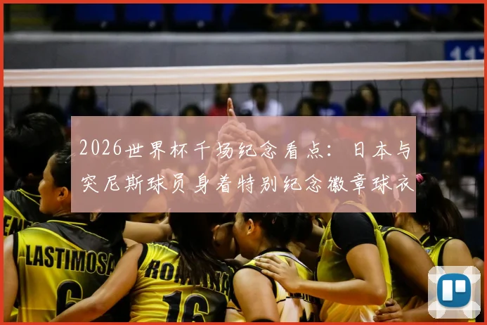 2026世界杯千场纪念看点:日本与突尼斯球员身着特别纪念徽章球衣出战,盘点那些意义非凡的里程碑之战