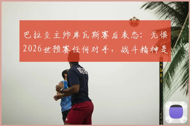巴拉圭主帅库瓦斯赛后表态：无惧2026世预赛任何对手，战斗精神是球队信条