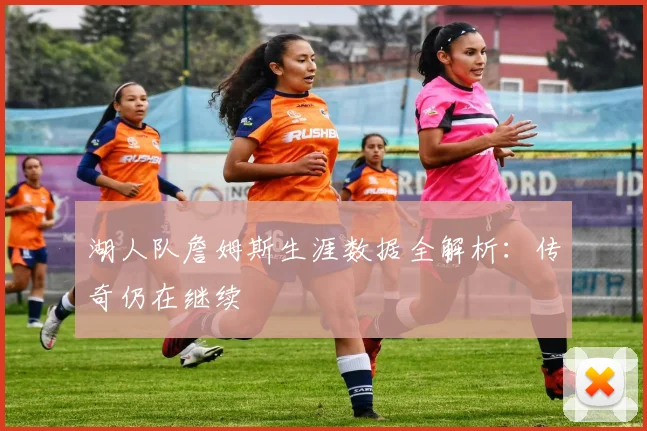 湖人队詹姆斯生涯数据全解析:传奇仍在继续