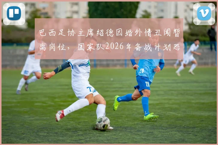 巴西足协主席绍德因婚外情丑闻暂离岗位，国家队2026年备战计划恐受影响