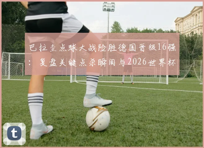 巴拉圭点球大战险胜德国晋级16强：复盘关键点杀瞬间与2026世界杯出线形势