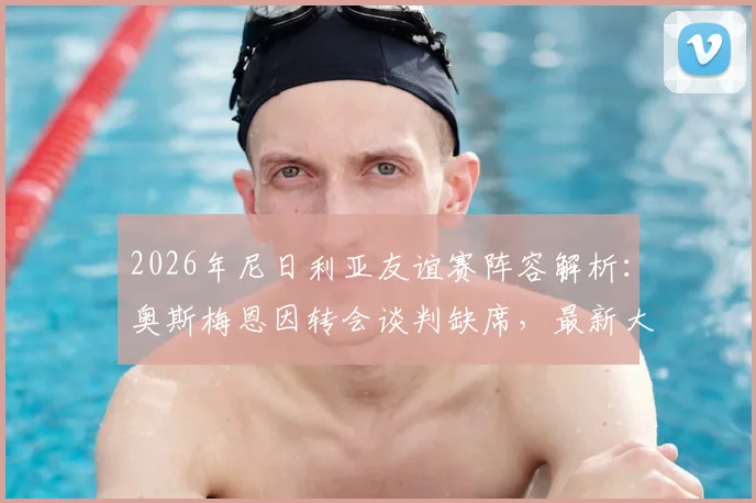 2026年尼日利亚友谊赛阵容解析：奥斯梅恩因转会谈判缺席，最新大名单及对阵马里看点前瞻