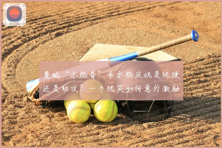 曼城“水瓶哥”举水瓶庆祝是玩梗还是助攻？一个玩笑如何意外激励阿森纳问鼎2026英超