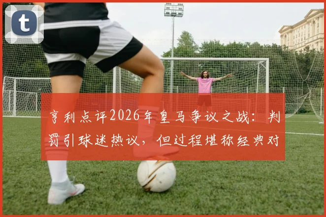 亨利点评2026年皇马争议之战:判罚引球迷热议,但过程堪称经典对决