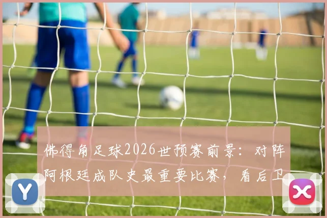 佛得角足球2026世预赛前景：对阵阿根廷成队史最重要比赛，看后卫线如何迎战梅西领衔攻击群