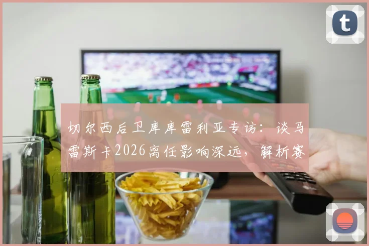 切尔西后卫库库雷利亚专访：谈马雷斯卡2026离任影响深远，解析赛季结束后换帅的合理性