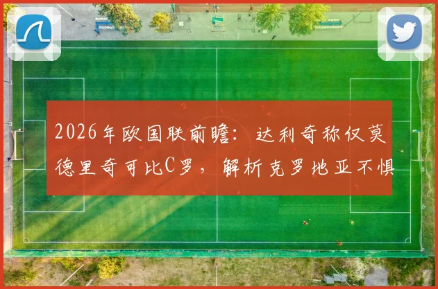 2026年欧国联前瞻：达利奇称仅莫德里奇可比C罗，解析克罗地亚不惧葡萄牙底气何在