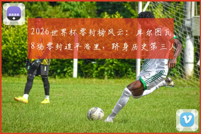 2026世界杯零封榜风云：库尔图瓦8场零封追平洛里，跻身历史第三人，现役门将排名揭秘