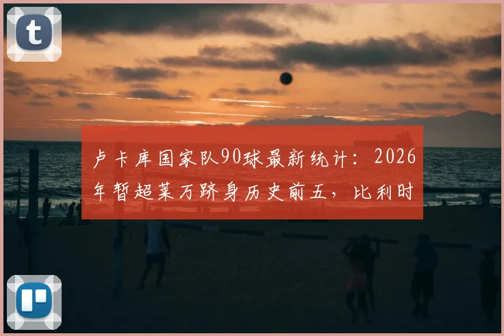 卢卡库国家队90球最新统计：2026年暂超莱万跻身历史前五，比利时队史射手榜排名解析