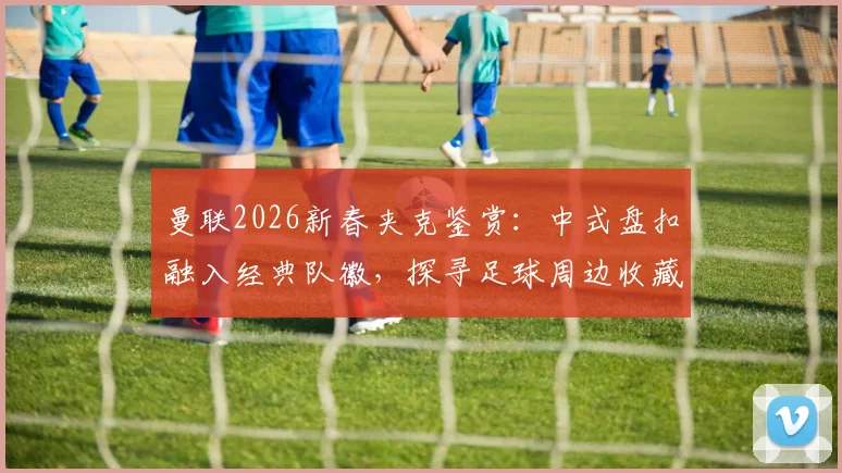 曼联2026新春夹克鉴赏：中式盘扣融入经典队徽，探寻足球周边收藏新趋势