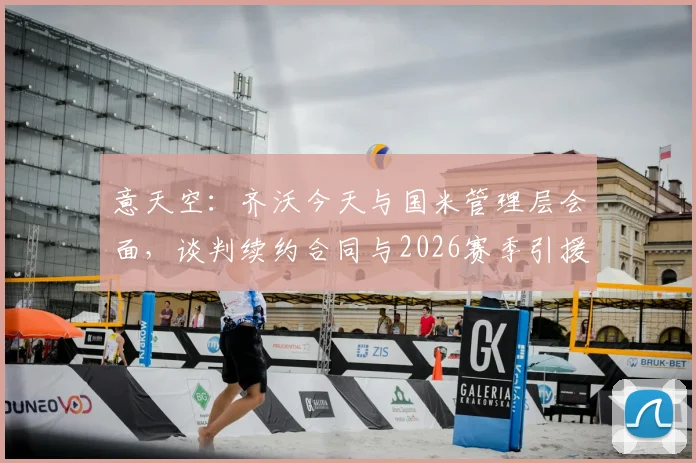 意天空：齐沃今天与国米管理层会面，谈判续约合同与2026赛季引援计划，蓝黑军团未来规划现关键一步