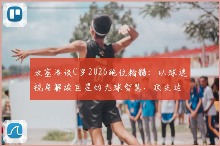 坎塞洛谈C罗2026跑位精髓:以球迷视角解读巨星的无球智慧,顶尖边后卫教你欣赏