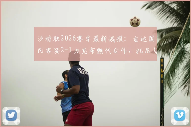 沙特联2026赛季最新战报:吉达国民客场2-1力克布赖代合作,托尼与伊巴涅斯建功
