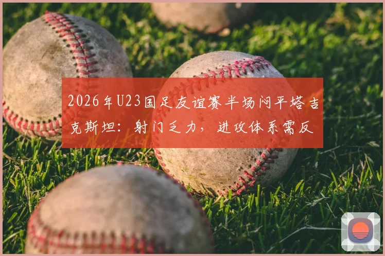 2026年U23国足友谊赛半场闷平塔吉克斯坦:射门乏力,进攻体系需反思