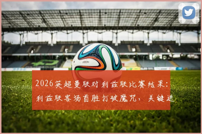 2026英超曼联对利兹联比赛结果:利兹联客场首胜打破魔咒,关键进球与战术复盘