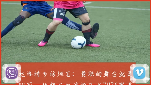 达洛特专访坦言：曼联的舞台就是欧冠，梅努历经波折已成2026赛季关键力量