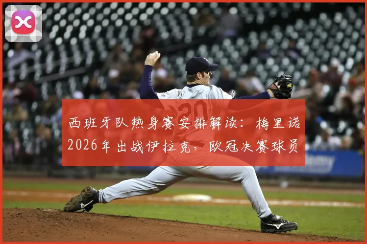 西班牙队热身赛安排解读：梅里诺2026年出战伊拉克，欧冠决赛球员为何集体缺席？