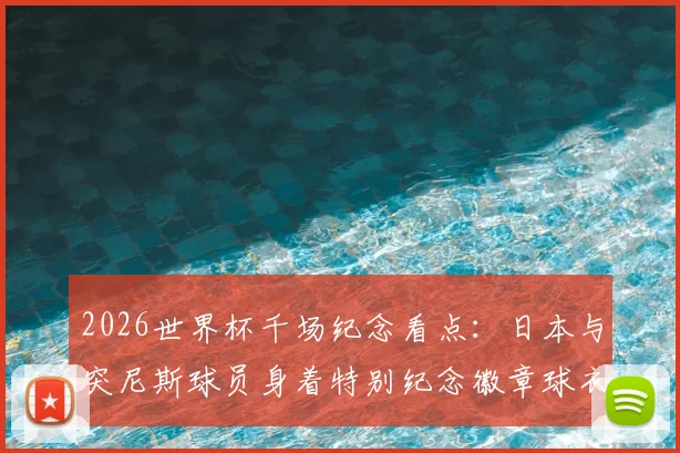 2026世界杯千场纪念看点：日本与突尼斯球员身着特别纪念徽章球衣出战，盘点那些意义非凡的里程碑之战