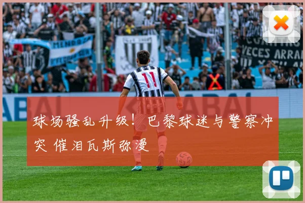 球场骚乱升级！巴黎球迷与警察冲突 催泪瓦斯弥漫